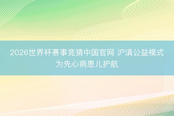 2026世界杯赛事竞猜中国官网 沪滇公益模式为先心病患儿护航