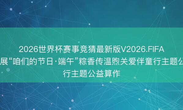 2026世界杯赛事竞猜最新版V2026.FIFA 郴州开展“咱们的节日·端午”粽香传温煦关爱伴童行主题公益算作