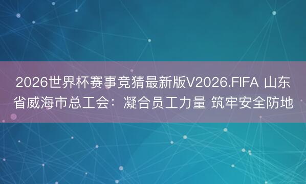 2026世界杯赛事竞猜最新版V2026.FIFA 山东省威海市总工会：凝合员工力量 筑牢安全防地
