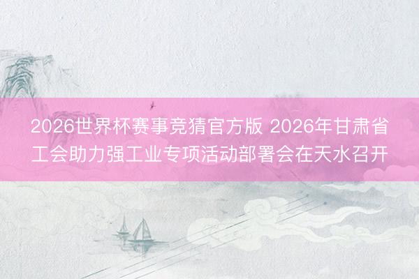 2026世界杯赛事竞猜官方版 2026年甘肃省工会助力强工业专项活动部署会在天水召开