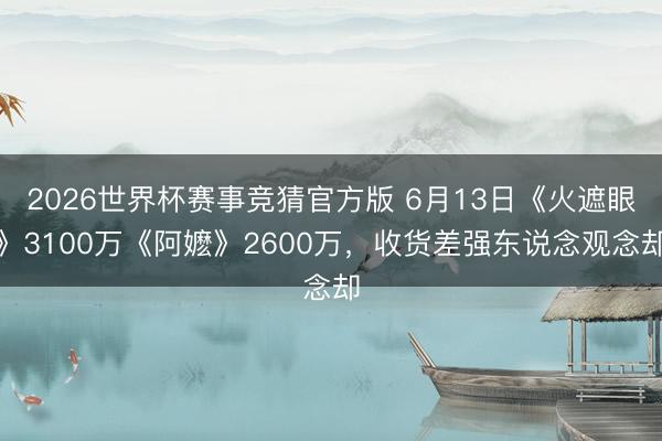 2026世界杯赛事竞猜官方版 6月13日《火遮眼》3100万《阿嬷》2600万,收货差强东说念观念却
