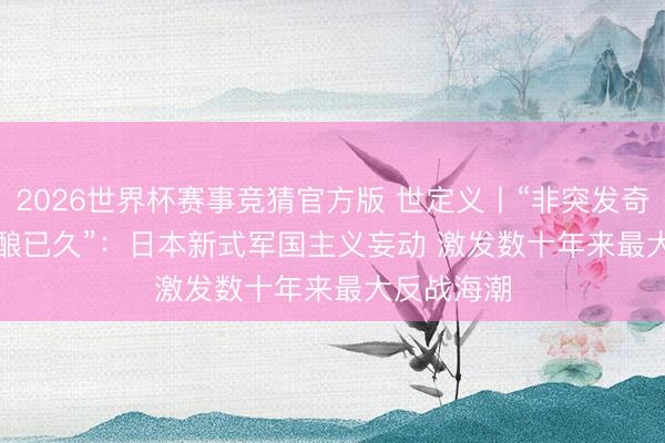 2026世界杯赛事竞猜官方版 世定义丨“非突发奇思，乃酝酿已久”：日本新式军国主义妄动 激发数十年来最大反战海潮