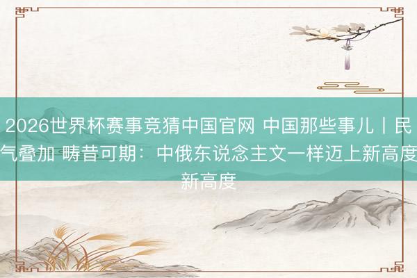 2026世界杯赛事竞猜中国官网 中国那些事儿丨民气叠加 畴昔可期：中俄东说念主文一样迈上新高度