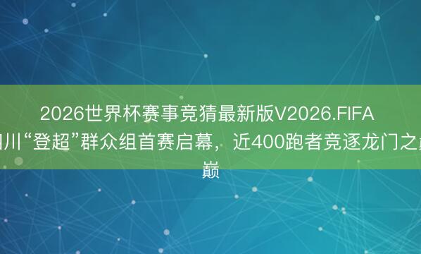 2026世界杯赛事竞猜最新版V2026.FIFA 四川“登超”群众组首赛启幕,近400跑者竞逐龙门之巅