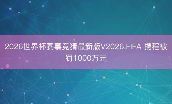 2026世界杯赛事竞猜最新版V2026.FIFA 携程被罚1000万元