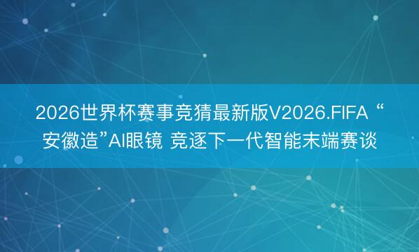 2026世界杯赛事竞猜最新版V2026.FIFA “安徽造”AI眼镜 竞逐下一代智能末端赛谈