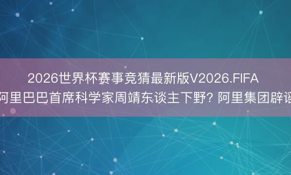 2026世界杯赛事竞猜最新版V2026.FIFA 阿里巴巴首席科学家周靖东谈主下野? 阿里集团辟谣