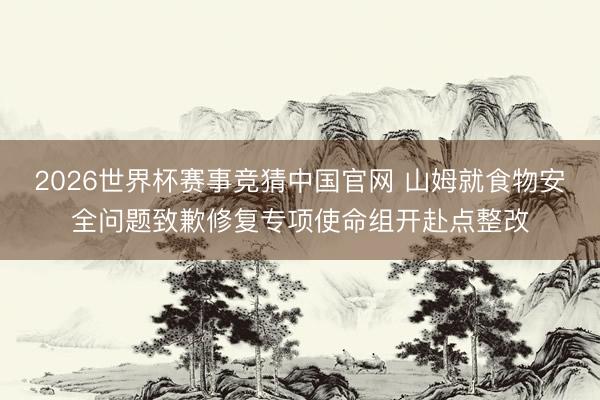 2026世界杯赛事竞猜中国官网 山姆就食物安全问题致歉修复专项使命组开赴点整改