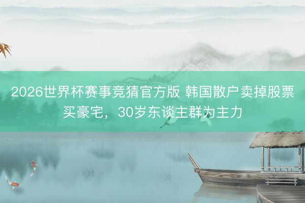 2026世界杯赛事竞猜官方版 韩国散户卖掉股票买豪宅,30岁东谈主群为主力