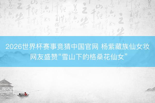 2026世界杯赛事竞猜中国官网 杨紫藏族仙女妆 网友盛赞“雪山下的格桑花仙女”