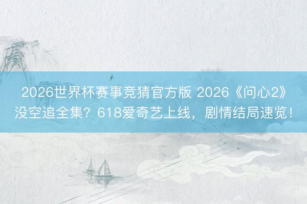 2026世界杯赛事竞猜官方版 2026《问心2》没空追全集？618爱奇艺上线，剧情结局速览！
