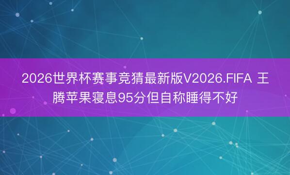2026世界杯赛事竞猜最新版V2026.FIFA 王腾苹果寝息95分但自称睡得不好