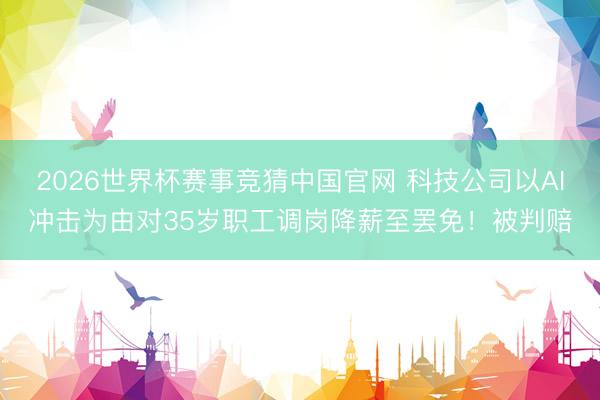 2026世界杯赛事竞猜中国官网 科技公司以AI冲击为由对35岁职工调岗降薪至罢免!被判赔