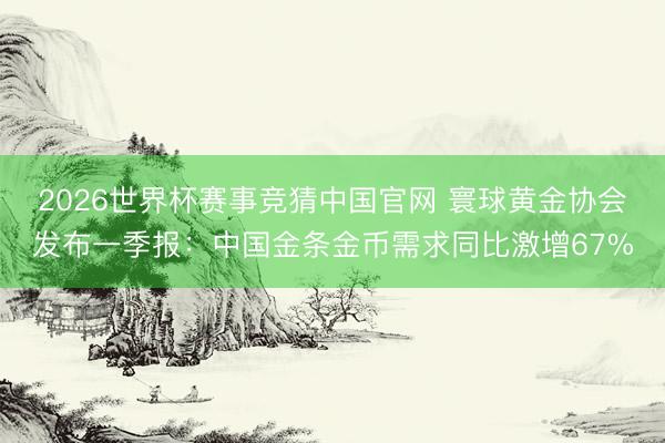 2026世界杯赛事竞猜中国官网 寰球黄金协会发布一季报:中国金条金币需求同比激增67%
