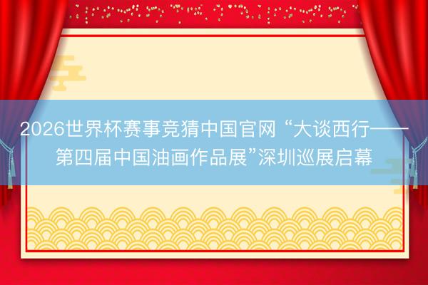 2026世界杯赛事竞猜中国官网 “大谈西行——第四届中国油画作品展”深圳巡展启幕