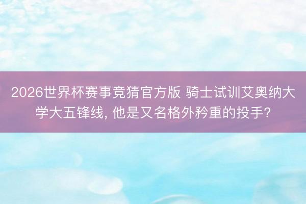 2026世界杯赛事竞猜官方版 骑士试训艾奥纳大学大五锋线, 他是又名格外矜重的投手?