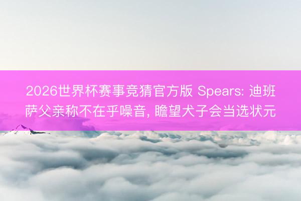 2026世界杯赛事竞猜官方版 Spears: 迪班萨父亲称不在乎噪音, 瞻望犬子会当选状元