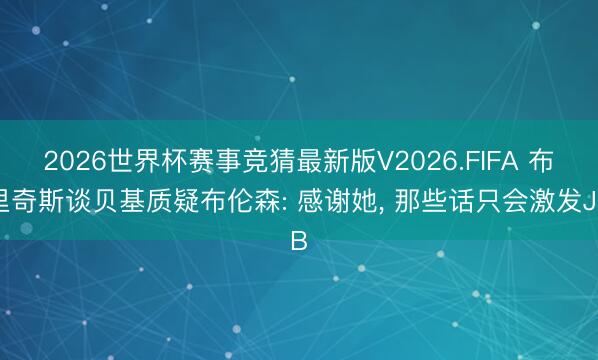 2026世界杯赛事竞猜最新版V2026.FIFA 布里奇斯谈贝基质疑布伦森: 感谢她, 那些话只会激发JB