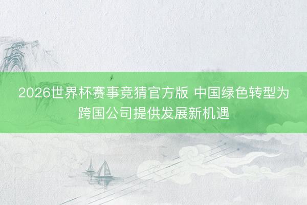 2026世界杯赛事竞猜官方版 中国绿色转型为跨国公司提供发展新机遇