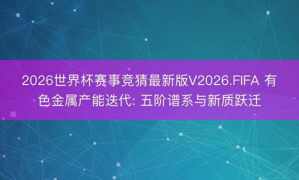 2026世界杯赛事竞猜最新版V2026.FIFA 有色金属产能迭代: 五阶谱系与新质跃迁
