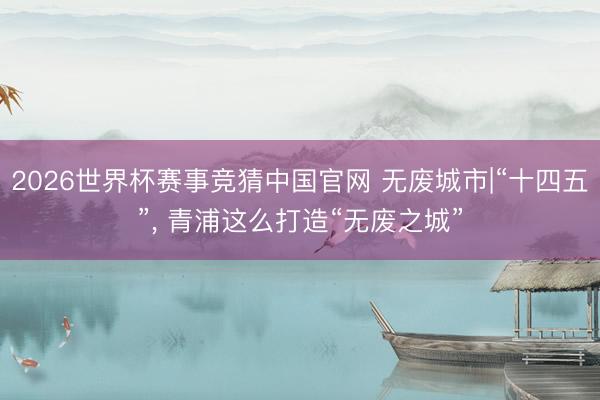 2026世界杯赛事竞猜中国官网 无废城市|“十四五”， 青浦这么打造“无废之城”