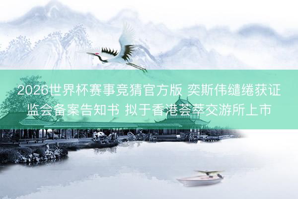 2026世界杯赛事竞猜官方版 奕斯伟缱绻获证监会备案告知书 拟于香港荟萃交游所上市