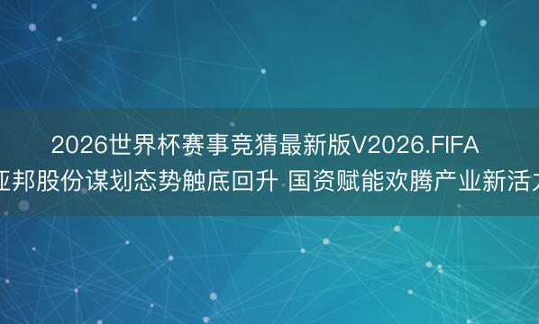 2026世界杯赛事竞猜最新版V2026.FIFA 亚邦股份谋划态势触底回升 国资赋能欢腾产业新活力