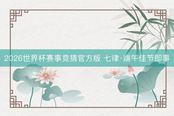 2026世界杯赛事竞猜官方版 七律·端午佳节即事