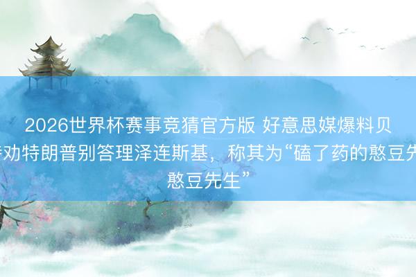 2026世界杯赛事竞猜官方版 好意思媒爆料贝森特劝特朗普别答理泽连斯基，称其为“磕了药的憨豆先生”