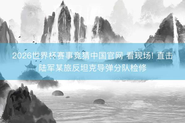 2026世界杯赛事竞猜中国官网 看现场! 直击陆军某旅反坦克导弹分队检修