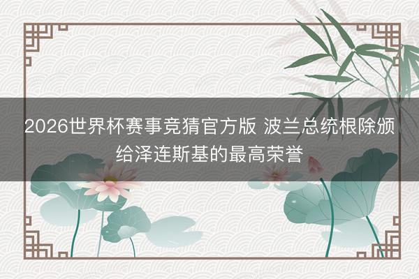 2026世界杯赛事竞猜官方版 波兰总统根除颁给泽连斯基的最高荣誉